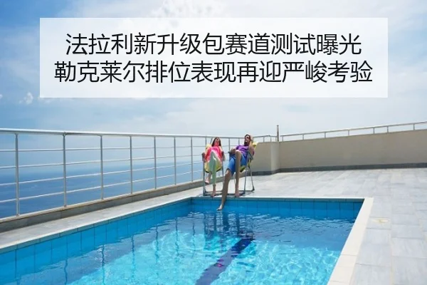 法拉利新升级包赛道测试曝光 勒克莱尔排位表现再迎严峻考验