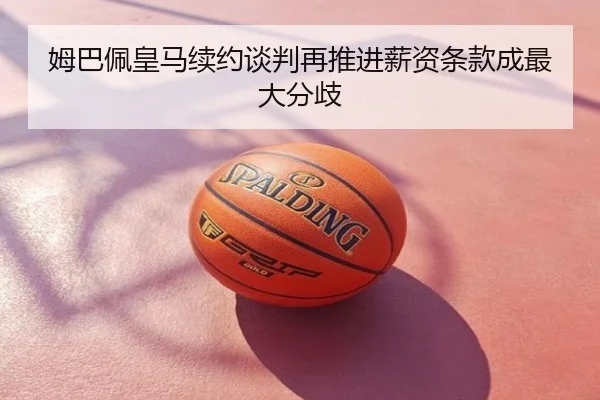姆巴佩皇马续约谈判再推进薪资条款成最大分歧
