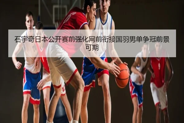 石宇奇日本公开赛前强化网前衔接国羽男单争冠前景可期