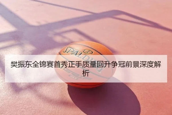 樊振东全锦赛首秀正手质量回升争冠前景深度解析